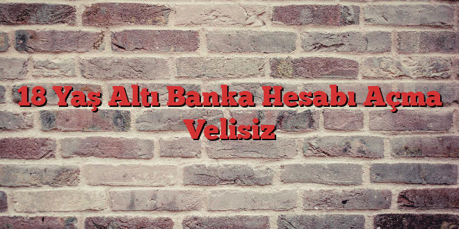 18 Yaş Altı Banka Hesabı Açma Velisiz